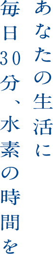 あなたの生活に毎日30分、水素の時間を